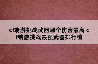 cf端游挑战武器哪个伤害最高 cf端游挑战最强武器排行榜